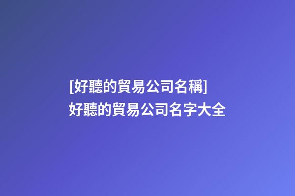 [好聽的貿易公司名稱]好聽的貿易公司名字大全-第1張-公司起名-玄機派